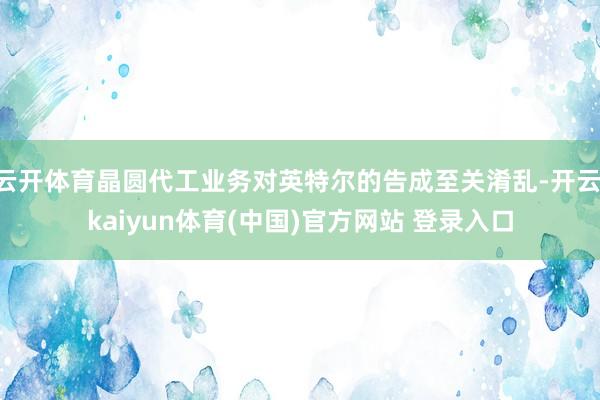 云开体育晶圆代工业务对英特尔的告成至关淆乱-开云·kaiyun体育(中国)官方网站 登录入口