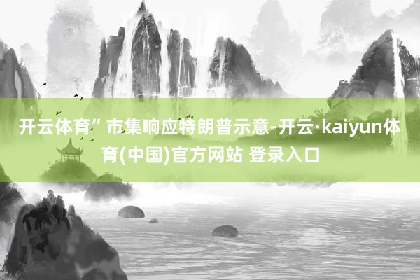 开云体育”市集响应特朗普示意-开云·kaiyun体育(中国)官方网站 登录入口