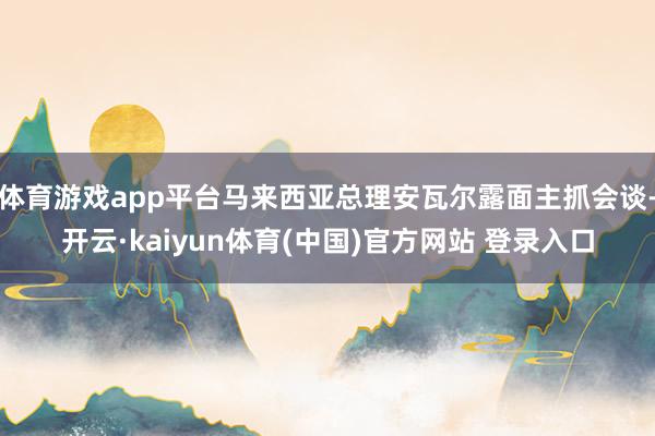 体育游戏app平台马来西亚总理安瓦尔露面主抓会谈-开云·kaiyun体育(中国)官方网站 登录入口