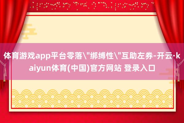 体育游戏app平台零落＂绑缚性＂互助左券-开云·kaiyun体育(中国)官方网站 登录入口