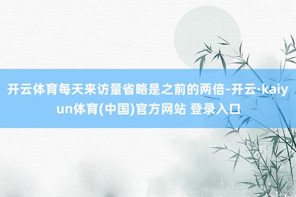 开云体育每天来访量省略是之前的两倍-开云·kaiyun体育(中国)官方网站 登录入口