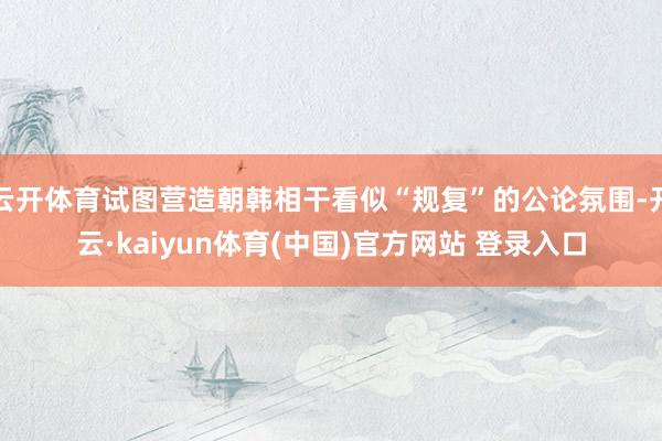 云开体育试图营造朝韩相干看似“规复”的公论氛围-开云·kaiyun体育(中国)官方网站 登录入口