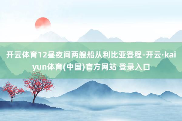 开云体育12昼夜间两艘船从利比亚登程-开云·kaiyun体育(中国)官方网站 登录入口