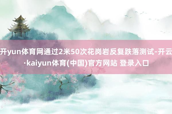 开yun体育网通过2米50次花岗岩反复跌落测试-开云·kaiyun体育(中国)官方网站 登录入口