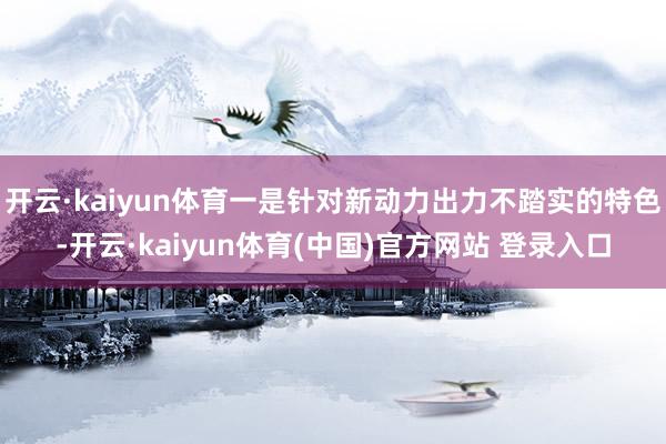 开云·kaiyun体育一是针对新动力出力不踏实的特色-开云·kaiyun体育(中国)官方网站 登录入口
