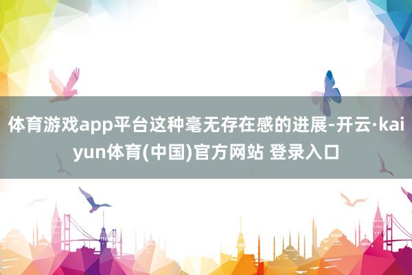 体育游戏app平台这种毫无存在感的进展-开云·kaiyun体育(中国)官方网站 登录入口