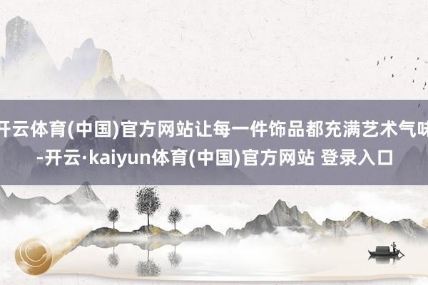 开云体育(中国)官方网站让每一件饰品都充满艺术气味-开云·kaiyun体育(中国)官方网站 登录入口
