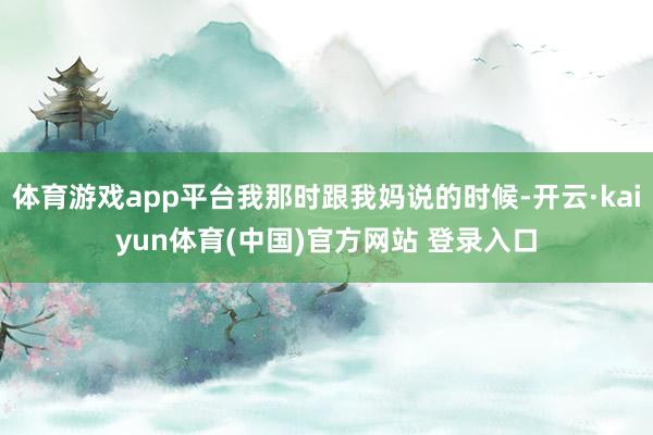 体育游戏app平台我那时跟我妈说的时候-开云·kaiyun体育(中国)官方网站 登录入口
