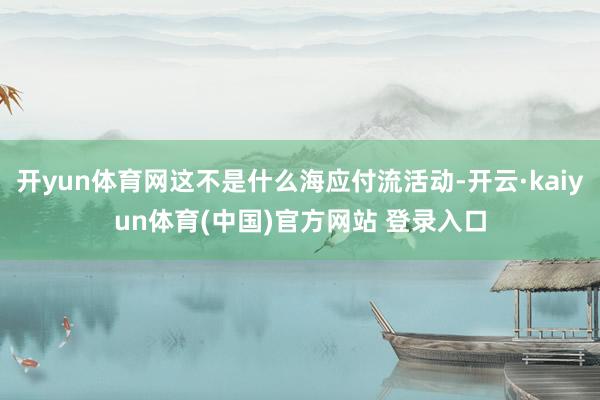 开yun体育网这不是什么海应付流活动-开云·kaiyun体育(中国)官方网站 登录入口
