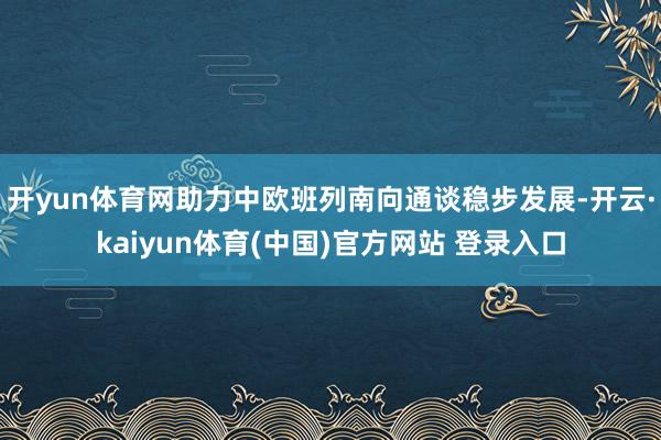 开yun体育网助力中欧班列南向通谈稳步发展-开云·kaiyun体育(中国)官方网站 登录入口