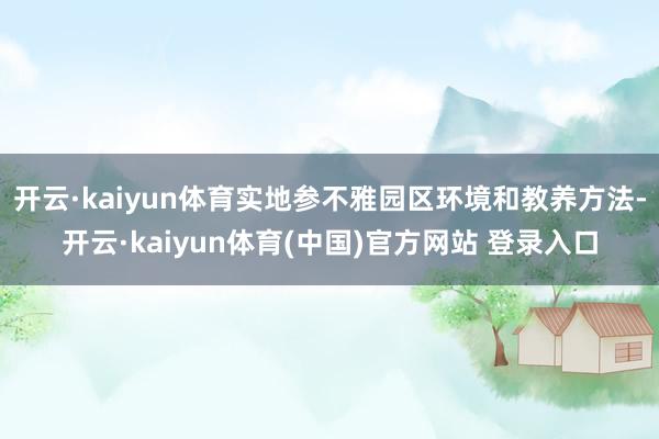 开云·kaiyun体育实地参不雅园区环境和教养方法-开云·kaiyun体育(中国)官方网站 登录入口