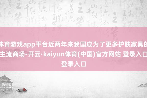 体育游戏app平台近两年来我国成为了更多护肤家具的主流商场-开云·kaiyun体育(中国)官方网站 登录入口