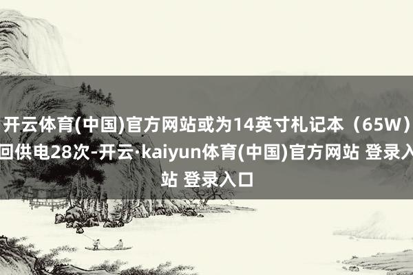 开云体育(中国)官方网站或为14英寸札记本(65W)轮回供电28次-开云·kaiyun体育(中国)官方网站 登录入口