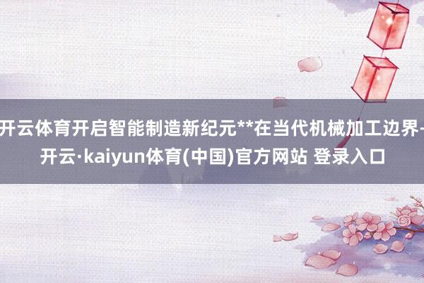 开云体育开启智能制造新纪元**在当代机械加工边界-开云·kaiyun体育(中国)官方网站 登录入口