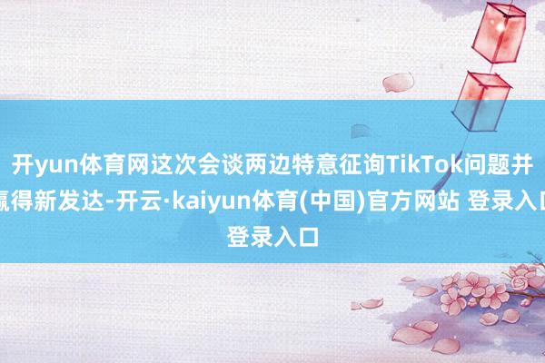 开yun体育网这次会谈两边特意征询TikTok问题并赢得新发达-开云·kaiyun体育(中国)官方网站 登录入口
