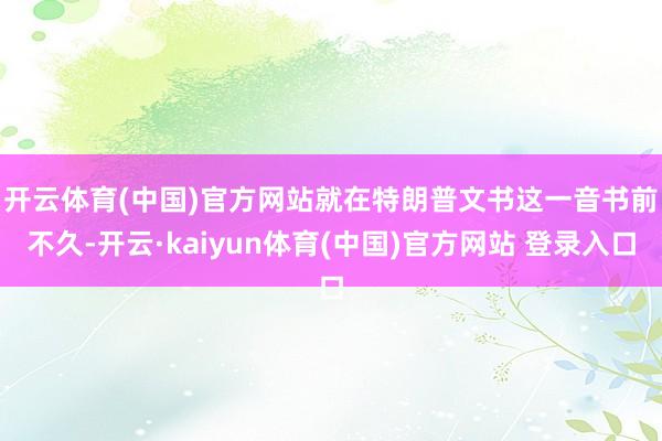 开云体育(中国)官方网站　　就在特朗普文书这一音书前不久-开云·kaiyun体育(中国)官方网站 登录入口