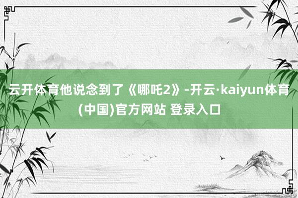 云开体育他说念到了《哪吒2》-开云·kaiyun体育(中国)官方网站 登录入口