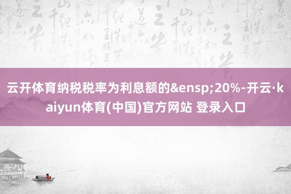 云开体育纳税税率为利息额的 20%-开云·kaiyun体育(中国)官方网站 登录入口