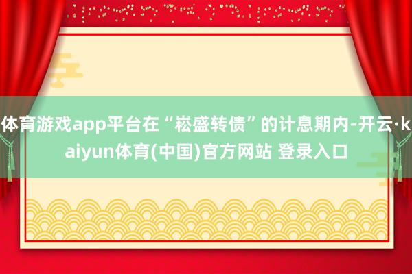 体育游戏app平台在“崧盛转债”的计息期内-开云·kaiyun体育(中国)官方网站 登录入口