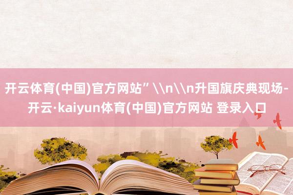 开云体育(中国)官方网站”\n\n升国旗庆典现场-开云·kaiyun体育(中国)官方网站 登录入口