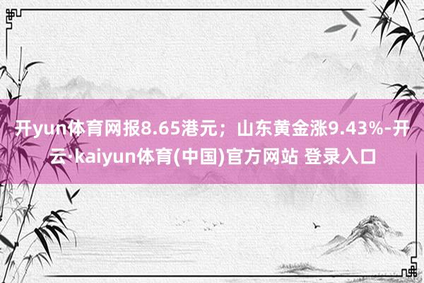 开yun体育网报8.65港元;山东黄金涨9.43%-开云·kaiyun体育(中国)官方网站 登录入口