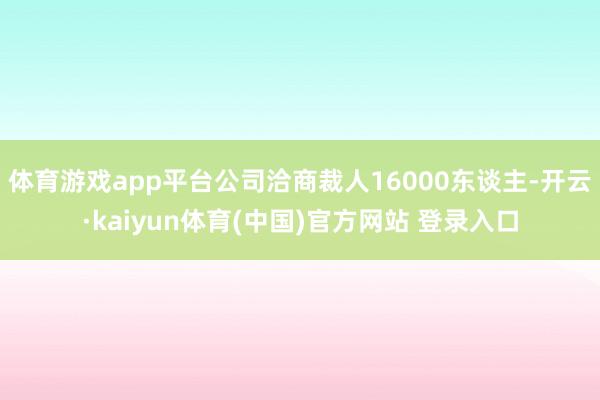 体育游戏app平台公司洽商裁人16000东谈主-开云·kaiyun体育(中国)官方网站 登录入口