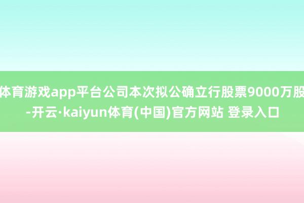 体育游戏app平台公司本次拟公确立行股票9000万股-开云·kaiyun体育(中国)官方网站 登录入口