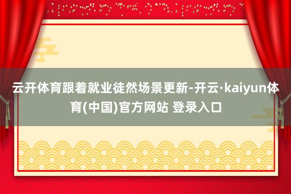 云开体育跟着就业徒然场景更新-开云·kaiyun体育(中国)官方网站 登录入口