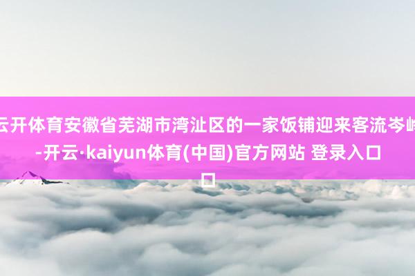 云开体育安徽省芜湖市湾沚区的一家饭铺迎来客流岑岭-开云·kaiyun体育(中国)官方网站 登录入口