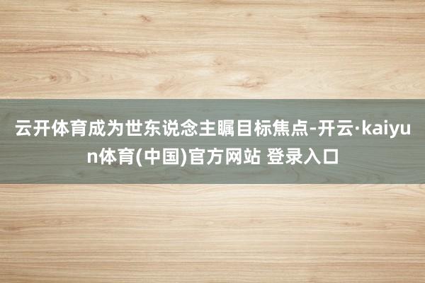 云开体育成为世东说念主瞩目标焦点-开云·kaiyun体育(中国)官方网站 登录入口