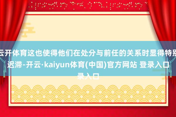云开体育这也使得他们在处分与前任的关系时显得特别迟滞-开云·kaiyun体育(中国)官方网站 登录入
