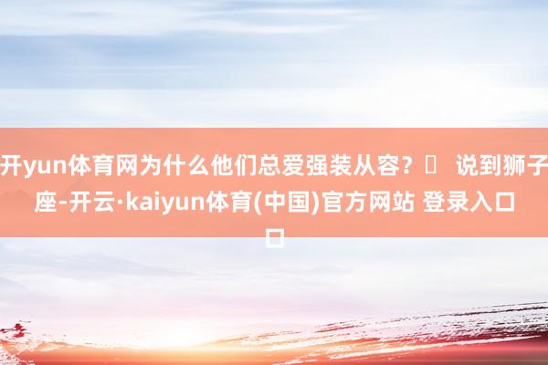 开yun体育网为什么他们总爱强装从容？✨ 说到狮子座-开云·kaiyun体育(中国)官方网站 登录入