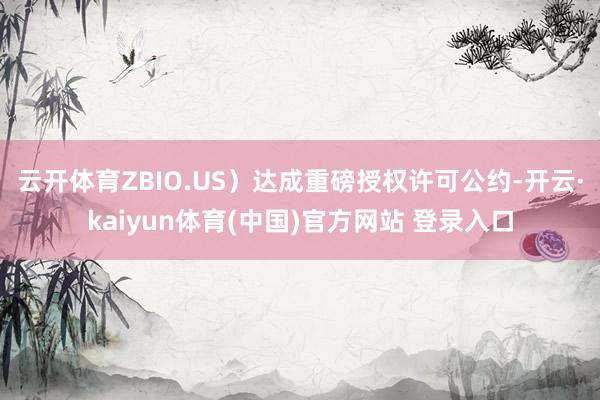 云开体育ZBIO.US）达成重磅授权许可公约-开云·kaiyun体育(中国)官方网站 登录入口