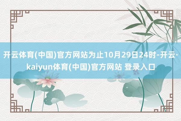 开云体育(中国)官方网站为止10月29日24时-开云·kaiyun体育(中国)官方网站 登录入口