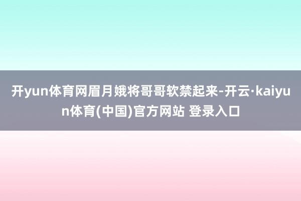开yun体育网眉月娥将哥哥软禁起来-开云·kaiyun体育(中国)官方网站 登录入口