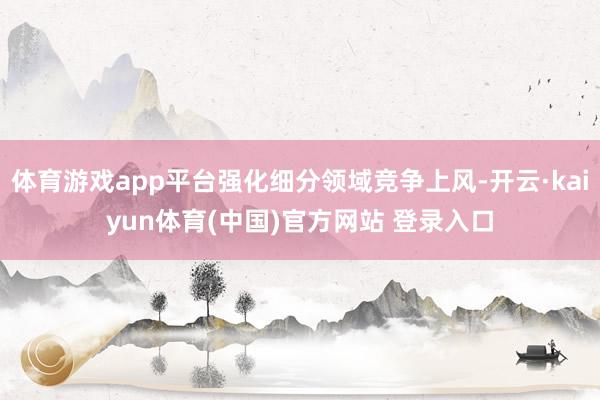 体育游戏app平台强化细分领域竞争上风-开云·kaiyun体育(中国)官方网站 登录入口