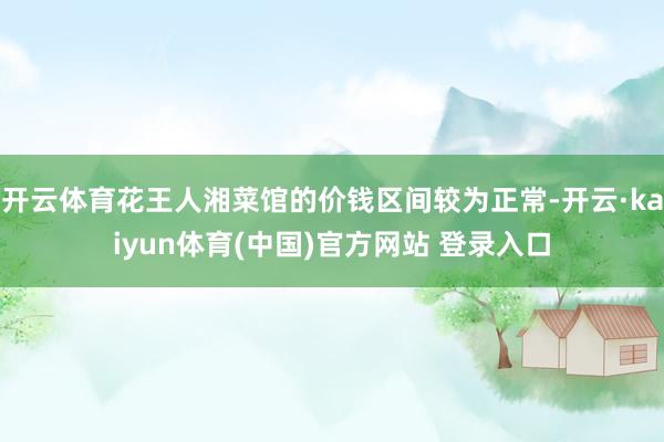 开云体育花王人湘菜馆的价钱区间较为正常-开云·kaiyun体育(中国)官方网站 登录入口