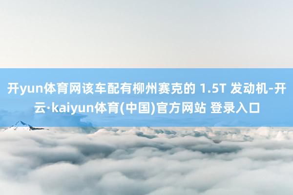 开yun体育网该车配有柳州赛克的 1.5T 发动机-开云·kaiyun体育(中国)官方网站 登录入口