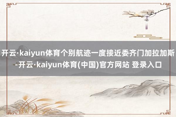 开云·kaiyun体育个别航迹一度接近委齐门加拉加斯-开云·kaiyun体育(中国)官方网站 登录入