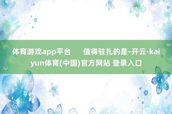 体育游戏app平台      值得驻扎的是-开云·kaiyun体育(中国)官方网站 登录入口