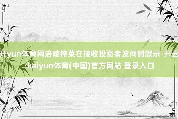 开yun体育网涪陵榨菜在接收投资者发问时默示-开云·kaiyun体育(中国)官方网站 登录入口