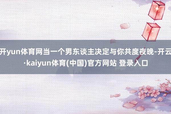 开yun体育网当一个男东谈主决定与你共度夜晚-开云·kaiyun体育(中国)官方网站 登录入口