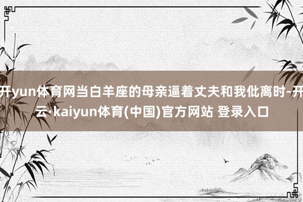 开yun体育网当白羊座的母亲逼着丈夫和我仳离时-开云·kaiyun体育(中国)官方网站 登录入口