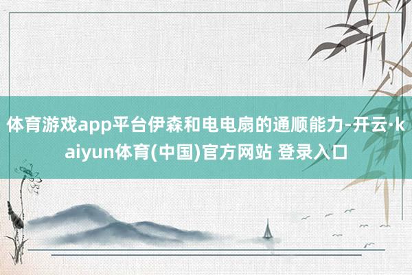 体育游戏app平台伊森和电电扇的通顺能力-开云·kaiyun体育(中国)官方网站 登录入口