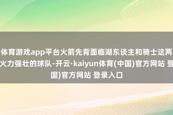 体育游戏app平台火箭先背面临湖东谈主和骑士这两支首要火力强壮的球队-开云·kaiyun体育(中国)官方网站 登录入口