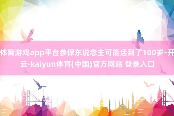 体育游戏app平台参保东说念主可能活到了100岁-开云·kaiyun体育(中国)官方网站 登录入口