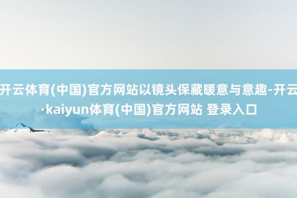 开云体育(中国)官方网站以镜头保藏暖意与意趣-开云·kaiyun体育(中国)官方网站 登录入口