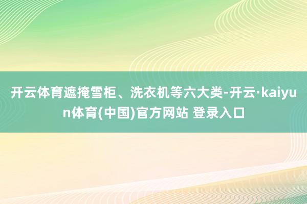 开云体育遮掩雪柜、洗衣机等六大类-开云·kaiyun体育(中国)官方网站 登录入口