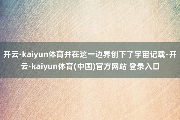 开云·kaiyun体育并在这一边界创下了宇宙记载-开云·kaiyun体育(中国)官方网站 登录入口
