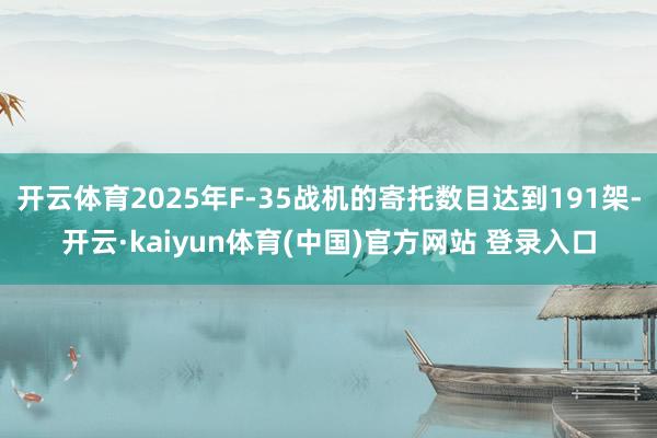 开云体育2025年F-35战机的寄托数目达到191架-开云·kaiyun体育(中国)官方网站 登录入